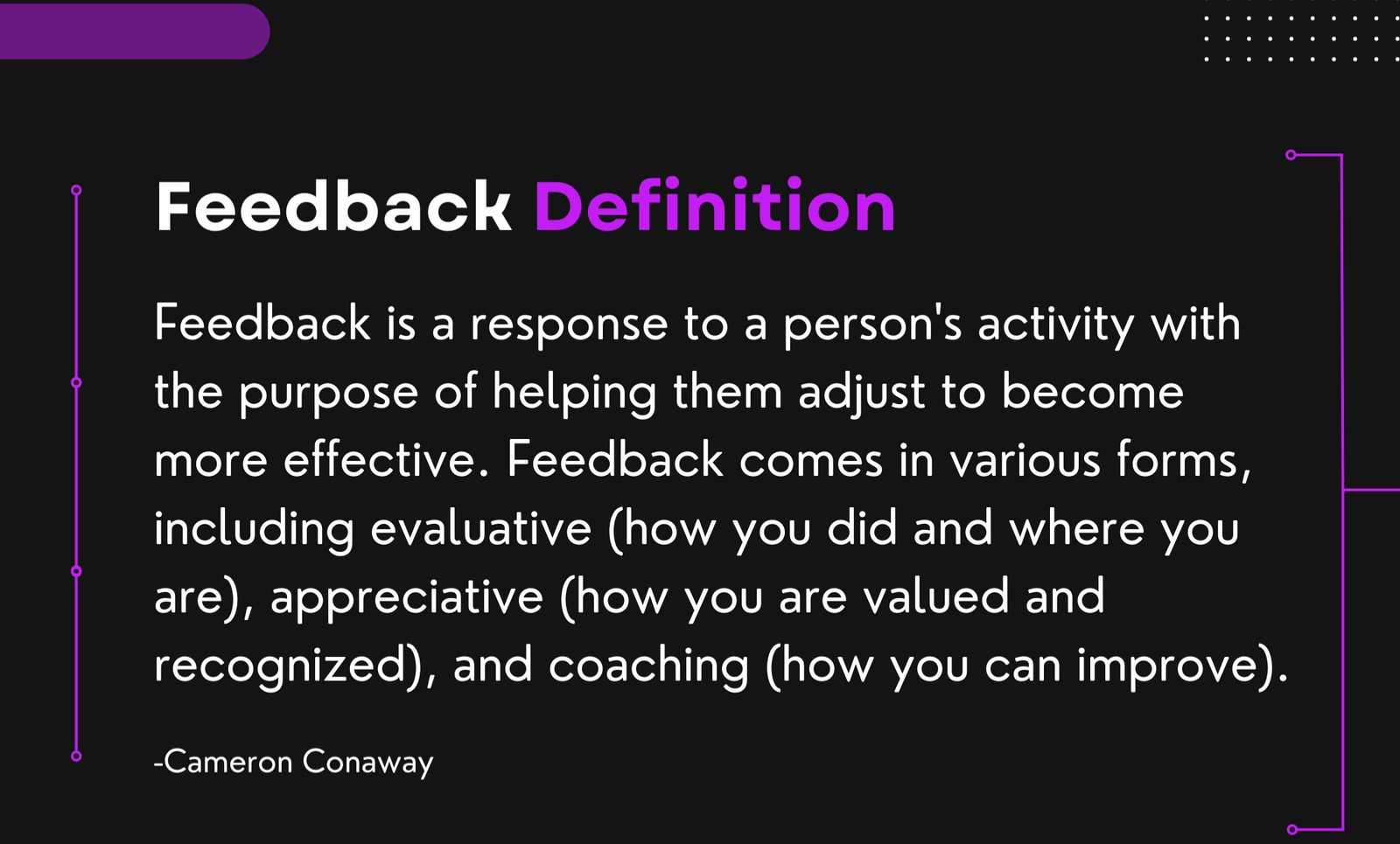 What is Feedback | Feedback Definition: Feedback is a response to a person's activity with the purpose of helping them adjust to become more effective. Feedback comes in various forms, including evaluative (how you did and where you are), appreciative (how you are valued and recognized), and coaching (how you can improve).