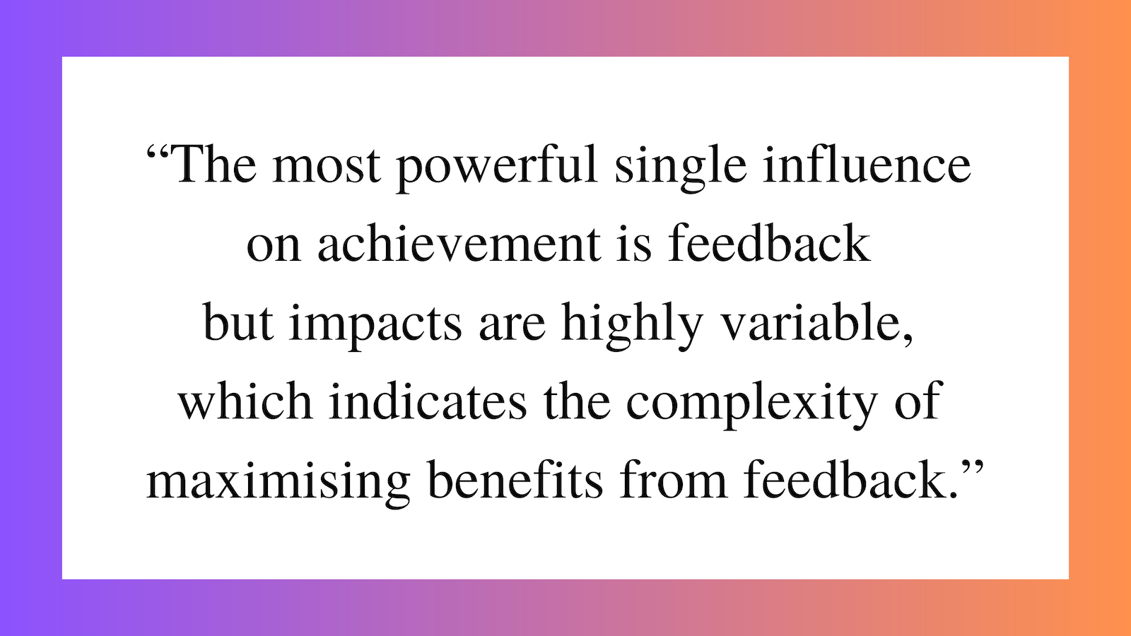 Feedback Quote from feedback expert John Hattie: "The most powerful single influence on achievement is feedback but impacts are highly variable, which indicates the complexity of maximising benefits from feedback."