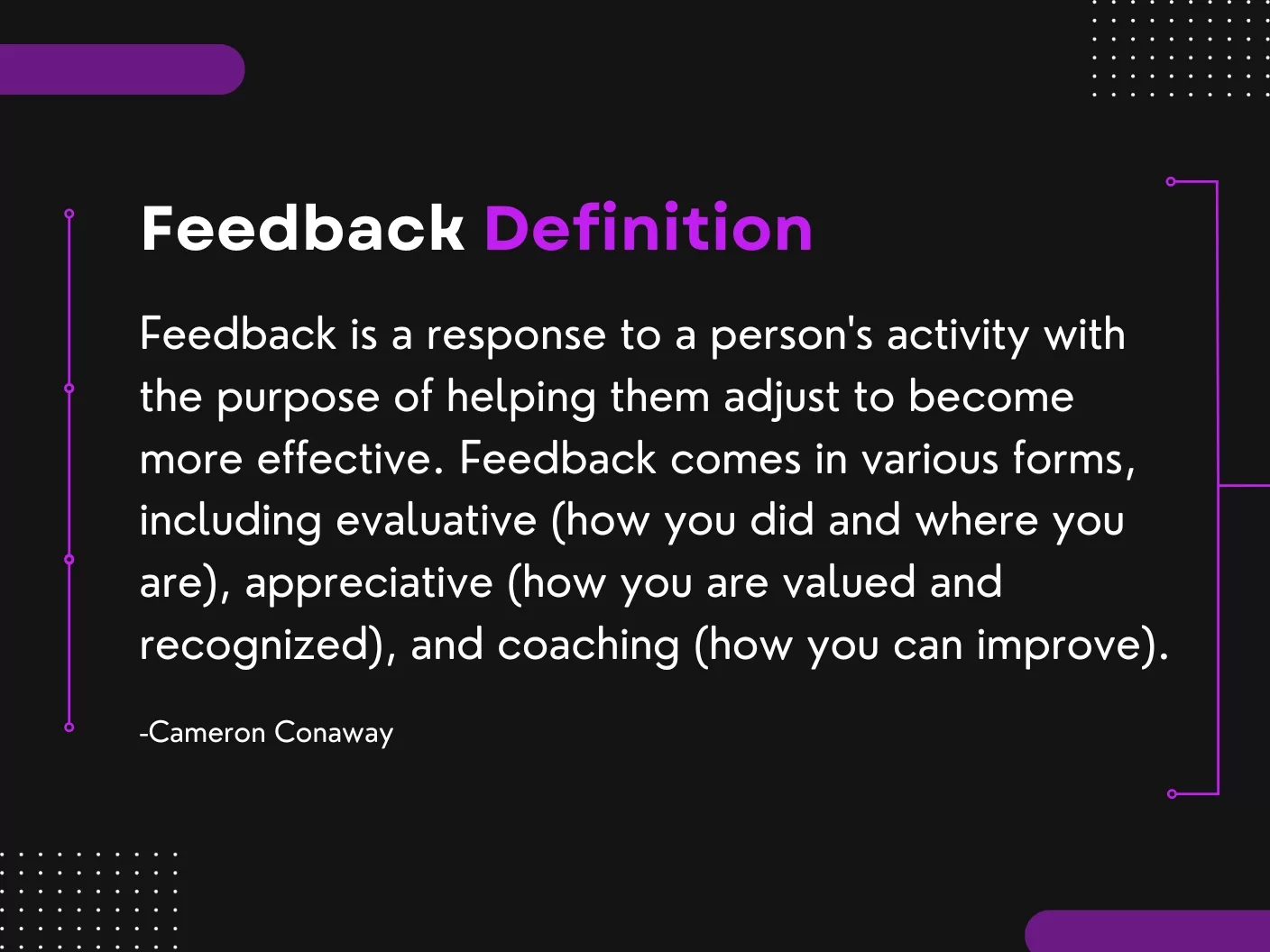 Feedback Definition Feedback Definition: Feedback is a response to a person's activity with the purpose of helping them adjust to become more effective. Feedback comes in various forms, including evaluative (how you did and where you are), appreciative (how you are valued and recognized), and coaching (how you can improve).